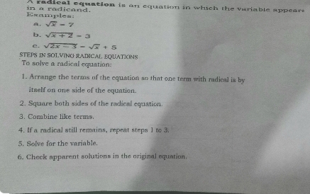 A radical equation is an equation in which the variable appears 
Examples: in a radicand. 
a, sqrt(x)=7
b. sqrt(x+2)=3
c. sqrt(2x-3)=sqrt(x)+5
STEPS IN SOLVING RADICAL EQUATIONS 
To solve a radical equation: 
1. Arrange the terms of the equation so that one term with radical is by 
itself on one side of the equation. 
2. Square both sides of the radical equation. 
3. Combine like terms 
4. If a radical still remains, repeat steps 1 to 3. 
5. Solve for the variable. 
6. Check apparent solutions in the original equation