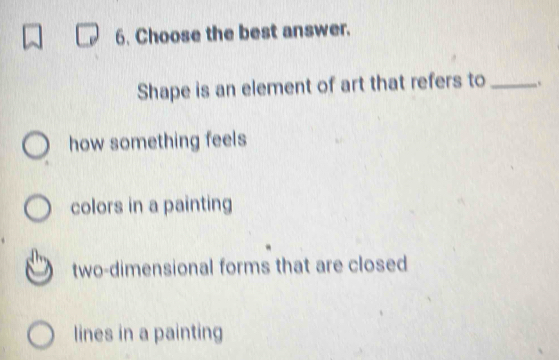 Choose the best answer.
Shape is an element of art that refers to_
how something feels
colors in a painting
two-dimensional forms that are closed
lines in a painting