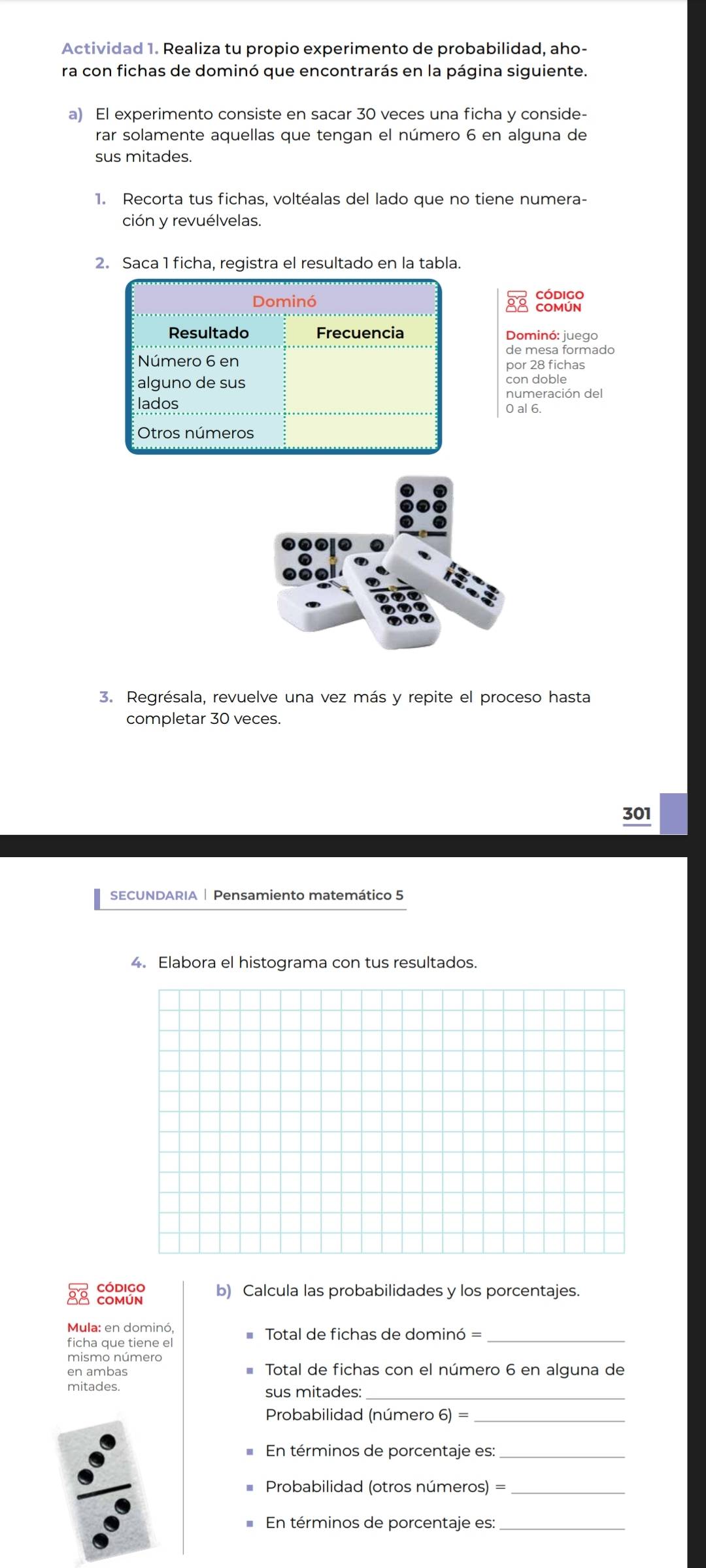 Actividad 1. Realiza tu propio experimento de probabilidad, aho- 
ra con fichas de dominó que encontrarás en la página siguiente. 
a) El experimento consiste en sacar 30 veces una ficha y conside- 
rar solamente aquellas que tengan el número 6 en alguna de 
sus mitades. 
1. Recorta tus fichas, voltéalas del lado que no tiene numera- 
ción y revuélvelas. 
2. Saca 1 ficha, registra el resultado en la tabla. 
código 
Dominó COMÚN 
Resultado Frecuencia Dominó: juego 
de mesa formado 
Número 6 en 
por 28 fichas 
alguno de sus con doble 
numeración del 
lados 0 al 6. 
Otros números 
3. Regrésala, revuelve una vez más y repite el proceso hasta 
completar 30 veces. 
301 
SECUNDARIA | Pensamiento matemático 5 
4. Elabora el histograma con tus resultados. 
Código b) Calcula las probabilidades y los porcentajes. 
COMÚN 
Mula: en dominó, Total de fichas de dominó =_ 
ficha que tiene el 
mismo número 
en ambas Total de fichas con el número 6 en alguna de 
mitades. 
sus mitades_ 
Probabilidad (número 6) =_ 
En términos de porcentaje es:_ 
Probabilidad (otros números) =_ 
En términos de porcentaje es:_