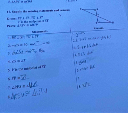 △ ABC≌ △ CDA
17. Supply the missing statements and reasons: 
Given: overline RS⊥ overline ST; overline TU⊥ overline ST
P is the midpoint of ST
Prove: △ RSV≌ △ UTV
Statements Reasons 
1. RS⊥ ST; TU⊥ ST 1 
, 
2. m∠ S=90, m _  =90
3. 
3. 
_ 
4. 
4. ∠ S≌ ∠ T
5. 
5. V is the midpoint of overline ST
6. 
6. overline SV≌ _7. 
7. ∠ RVS≌ _ 
8. 
8.