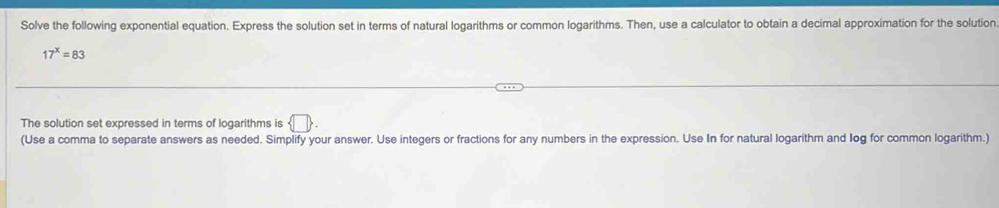 Solve the following exponential equation. Express the solution set in terms of natural logarithms or common logarithms. Then, use a calculator to obtain a decimal approximation for the solution
17^x=83
The solution set expressed in terms of logarithms is  □ . 
(Use a comma to separate answers as needed. Simplify your answer. Use integers or fractions for any numbers in the expression. Use In for natural logarithm and log for common logarithm.)