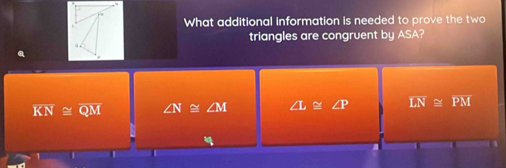 What additional information is needed to prove the two
triangles are congruent by ASA?
Q 4^0=
overline KN≌ overline QM ∠ N≌ ∠ M ∠ L≌ ∠ P overline LN≌ overline PM