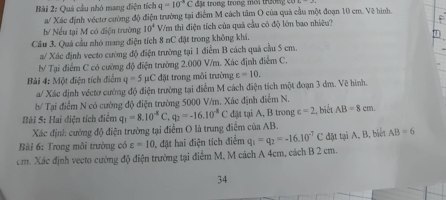 Quả cầu nhỏ mang điện tích q=10^(-8)C đặt trong trong môi trường có 8encloselongdiv .
a/ Xác định véctơ cường độ điện trường tại điểm M cách tâm O của quả cầu một đoạn 10 cm. Vẽ hình.
b/ Nếu tại M có điện trường 10^4 V/m thì điện tích của quả cầu có độ lớn bao nhiêu?
Câu 3. Quả cầu nhỏ mang điện tích 8 nC đặt trong không khí.
a/ Xác định vecto cường độ điện trường tại 1 điểm B cách quả cầu 5 cm.
b/ Tại điểm C có cường độ điện trường 2.000 V/m. Xác định điểm C.
Bài 4: Một điện tích điểm q=5mu C đặt trong môi trường varepsilon =10.
a/ Xác định véctơ cường độ điện trường tại điểm M cách điện tích một đoạn 3 dm. Vẽ hình.
b/ Tại điểm N có cường độ điện trường 5000 V/m. Xác định điểm N.
Bài 5: Hai điện tích điểm q_1=8.10^(-8)C,q_2=-16.10^(-8)C đặt tại A, B trong varepsilon =2 , biết AB=8cm.
Xác định cường độ điện trường tại điểm O là trung điểm của AB.
Bài 6: Trong môi trường có varepsilon =10 , đặt hai điện tích điểm q_1=q_2=-16.10^(-7)C đặt tại A, B, biết AB=6
cm. Xác định vecto cường độ điện trường tại điểm M, M cách A 4cm, cách B 2 cm.
34