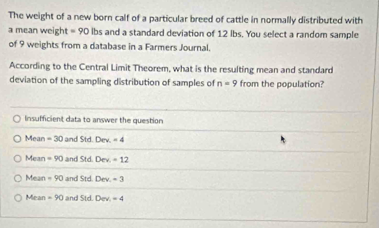 The weight of a new born calf of a particular breed of cattle in normally distributed with
a mean weight =90 lbs and a standard deviation of 12 lbs. You select a random sample
of 9 weights from a database in a Farmers Journal.
According to the Central Limit Theorem, what is the resulting mean and standard
deviation of the sampling distribution of samples of n=9 from the population?
Insufficient data to answer the question
Mean =30 and Std. Dev.=4
Mean =90 and Std. Dev_1=12
M lean =90 and Std. Dev_4=3
Mea n =90 and Std. [ Dev_1=4