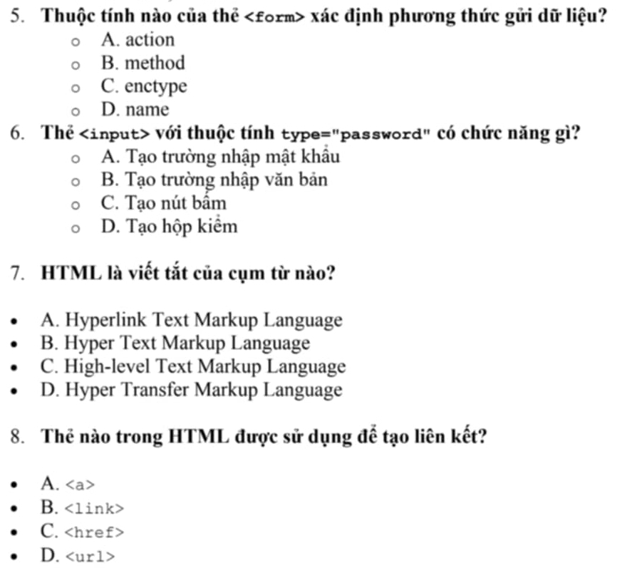 Thuộc tính nào của thể xác định phương thức gửi dữ liệu?
A. action
B. method
C. enctype
D. name
6. Thể với thuộc tính type="password" có chức năng gì?
A. Tạo trường nhập mật khẩu
B. Tạo trường nhập văn bản
C. Tạo nút bâm
D. Tạo hộp kiểm
7. HTML là viết tắt của cụm từ nào?
A. Hyperlink Text Markup Language
B. Hyper Text Markup Language
C. High-level Text Markup Language
D. Hyper Transfer Markup Language
8. Thẻ nào trong HTML được sử dụng để tạo liên kết?
A.
B. <1ink>
C.
D.