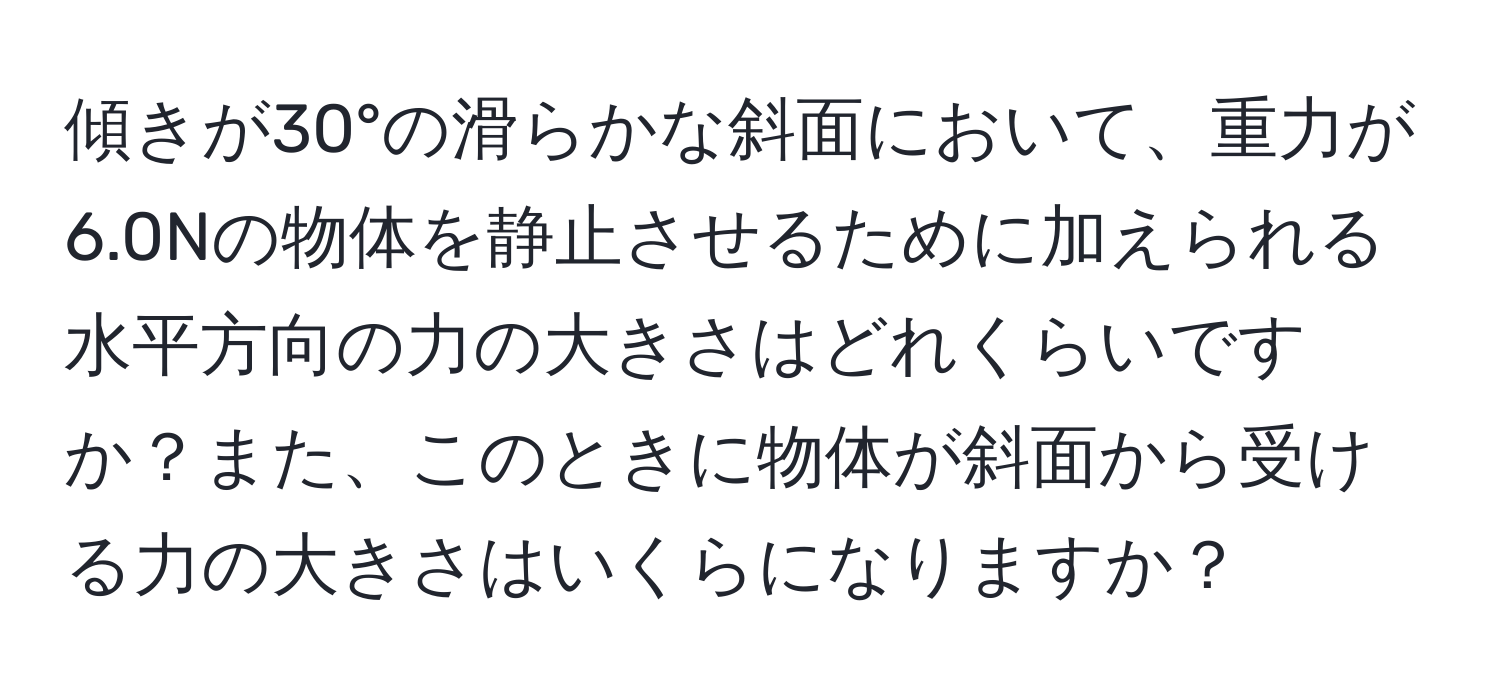 傾きが30°の滑らかな斜面において、重力が6.0Nの物体を静止させるために加えられる水平方向の力の大きさはどれくらいですか？また、このときに物体が斜面から受ける力の大きさはいくらになりますか？