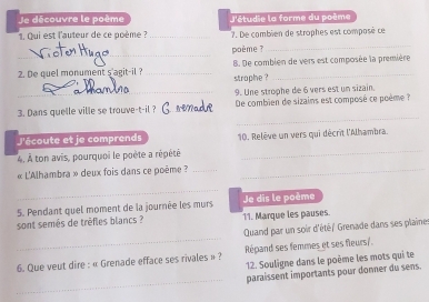 Je découvre le poème J'étudie la forme du poème 
_ 
1. Qui est l'auteur de ce poème ? _7. De combien de strophes est composé ce 
_ 
poème ? 
B. De combien de vers est composée la première 
2. De quel monument s'agit-il ?_ straphe ?_ 
_9. Une strophe de 6 vers est un sizain. 
_ 
3. Dans quelle ville se trouve-t-il ? _De combien de sizains est composé ce poème 
_ 
J'écoute et je comprends 10. Relève un vers qui décrit l'Alhambra. 
4. À ton avis, pourquoi le poète a répété 
« L'Alhambra » deux fois dans ce poème ?__ 
_ 
5. Pendant quel moment de la journée les murs Je dis le poème 
sont semés de trèfles blancs ? 11. Marque les pauses 
_ 
Quand par un soir d'été/ Grenade dans ses plaines 
Répand ses femmes et ses fleurs/. 
6. Que veut dire : « Grenade efface ses rivales » ? 12. Souligne dans le poème les mots qui te 
_ 
paraissent importants pour donner du sens.