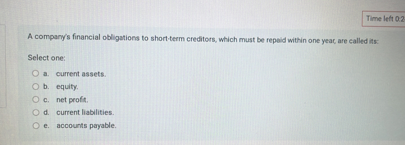 Time left 0:2 
A company's financial obligations to short-term creditors, which must be repaid within one year, are called its:
Select one:
a. current assets.
b. equity.
c. net profit.
d. current liabilities.
e. accounts payable.