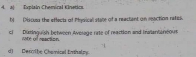 Explain Chemical Kinetics. 
b) Discuss the effects of Physical state of a reactant on reaction rates. 
c) Distinguish between Average rate of reaction and Instantaneous 
rate of reaction. 
d) Describe Chemical Enthalpy.