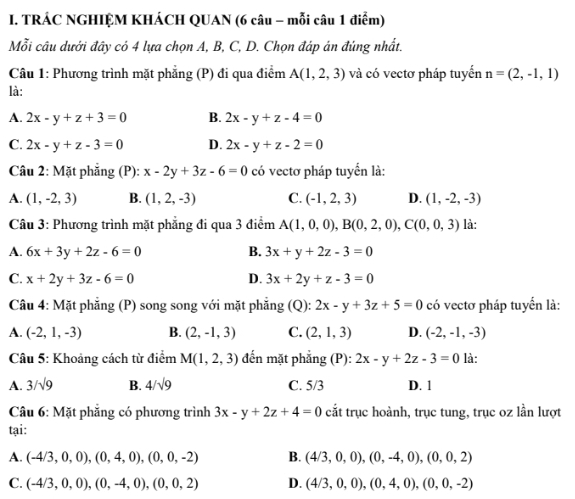 TRÁC NGHIỆM KHÁCH QUAN (6 câu - mỗi câu 1 điểm)
Mỗi cầu dưới đây có 4 lựa chọn A, B, C, D. Chọn đáp án đúng nhất.
Câu 1: Phương trình mặt phẳng (P) đi qua điểm A(1,2,3) và có vectơ pháp tuyển n=(2,-1,1)
là:
A. 2x-y+z+3=0 B. 2x-y+z-4=0
C. 2x-y+z-3=0 D. 2x-y+z-2=0
Câu 2: Mặt phẳng (P): x-2y+3z-6=0 có vectơ pháp tuyển là:
A. (1,-2,3) B. (1,2,-3) C. (-1,2,3) D. (1,-2,-3)
Câu 3: Phương trình mặt phẳng đi qua 3 điểm A(1,0,0),B(0,2,0),C(0,0,3) là:
A. 6x+3y+2z-6=0 B. 3x+y+2z-3=0
C. x+2y+3z-6=0 D. 3x+2y+z-3=0
Câu 4: Mặt phẳng (P) song song với mặt phẳng (Q): 2x-y+3z+5=0 có vectơ pháp tuyển là:
A. (-2,1,-3) B. (2,-1,3) C. (2,1,3) D. (-2,-1,-3)
Câu 5: Khoảng cách từ điểm M(1,2,3) đến mặt phẳng (P): 2x-y+2z-3=0 là:
A. 3/sqrt(9) B. 4/sqrt(9) C. 5/3 D. 1
* Câu 6: Mặt phẳng có phương trình 3x-y+2z+4=0 cắt trục hoành, trục tung, trục oz lần lượt
tại:
A. (-4/3,0,0),(0,4,0),(0,0,-2) B. (4/3,0,0),(0,-4,0),(0,0,2)
C. (-4/3,0,0),(0,-4,0),(0,0,2) D. (4/3,0,0),(0,4,0),(0,0,-2)