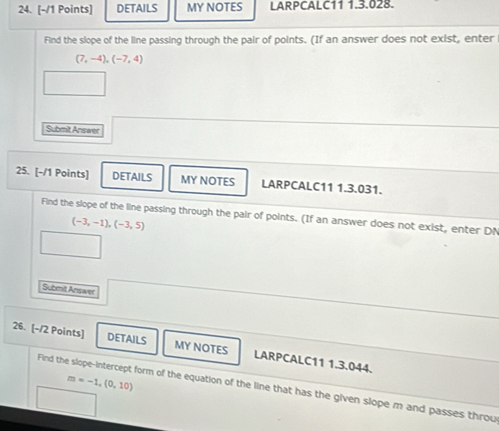 DETAILS MY NOTES LARPCALC11 1.3.028. 
Find the slope of the line passing through the pair of points. (If an answer does not exist, enter
(7,-4),(-7,4)
Submit Answer 
25. [-/1 Points] DETAILS MY NOTES LARPCALC11 1.3.031. 
Find the slope of the line passing through the pair of points. (If an answer does not exist, enter DN
(-3,-1),(-3,5)
Submit Answer 
26. [-/2 Points] DETAILS MY NOTES LARPCALC11 1.3.044.
m=-1,(0,10)
Find the slope-intercept form of the equation of the line that has the given slope m and passes throu