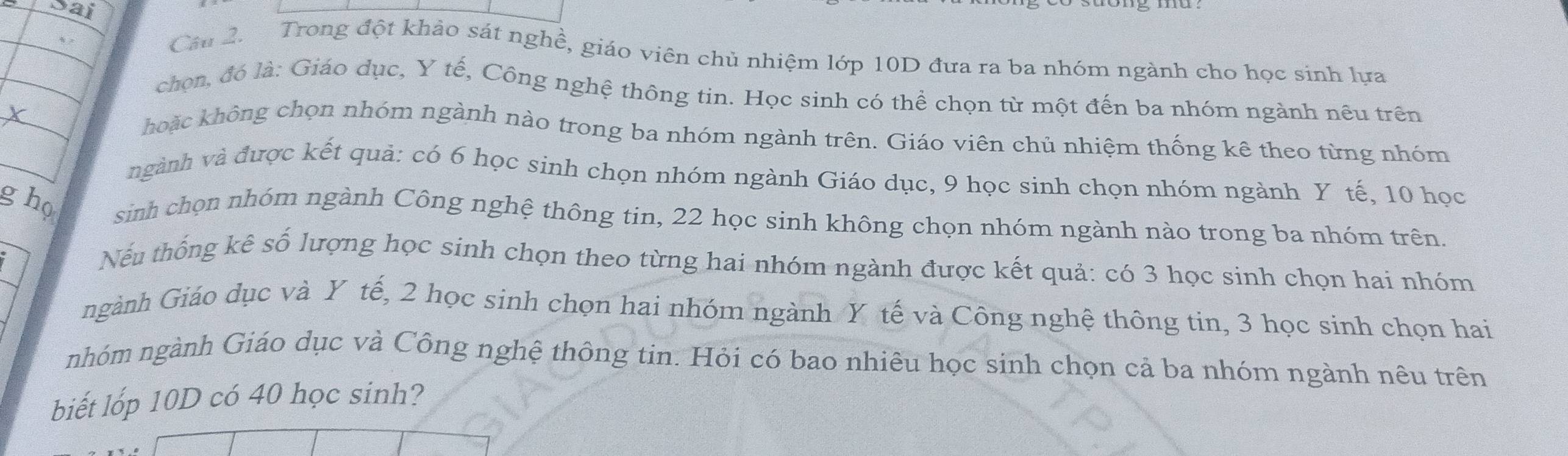 sai 
Câu 2. Trong đột khảo sát nghề, giáo viên chủ nhiệm lớp 10D đưa ra ba nhóm ngành cho học sinh lựa 
chọn, đó là: Giáo dục, Y tế, Công nghệ thông tin. Học sinh có thể chọn từ một đến ba nhóm ngành nêu trên 
hoặc không chọn nhóm ngành nào trong ba nhóm ngành trên. Giáo viên chủ nhiệm thống kê theo từng nhóm 
vgành và được kết quả: có 6 học sinh chọn nhóm ngành Giáo dục, 9 học sinh chọn nhóm ngành Y tế, 10 học 
g họ sinh chọn nhóm ngành Công nghệ thông tin, 22 học sinh không chọn nhóm ngành nào trong ba nhóm trên. 
Nếu thống kê số lượng học sinh chọn theo từng hai nhóm ngành được kết quả: có 3 học sinh chọn hai nhóm 
ngành Giáo dục và Y tế, 2 học sinh chọn hai nhóm ngành Y tế và Công nghệ thông tin, 3 học sinh chọn hai 
nhóm ngành Giáo dục và Công nghệ thông tin. Hỏi có bao nhiêu học sinh chọn cả ba nhóm ngành nêu trên 
biết lốp 10D có 40 học sinh?