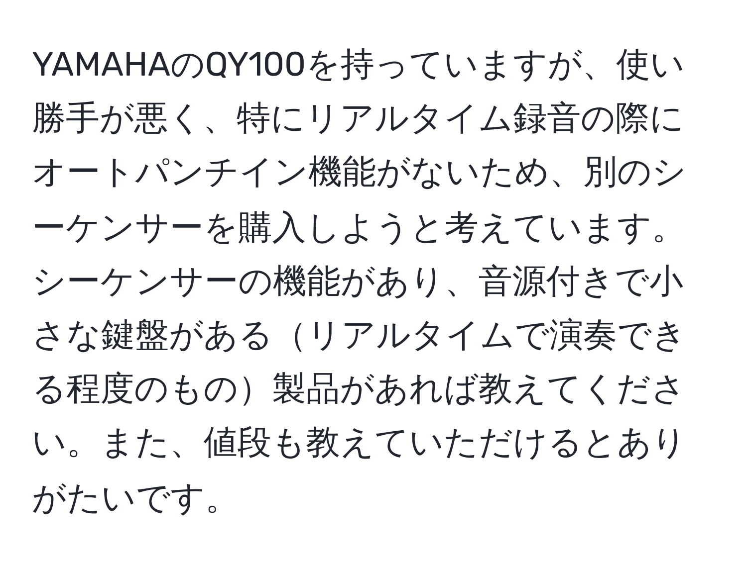 YAMAHAのQY100を持っていますが、使い勝手が悪く、特にリアルタイム録音の際にオートパンチイン機能がないため、別のシーケンサーを購入しようと考えています。シーケンサーの機能があり、音源付きで小さな鍵盤があるリアルタイムで演奏できる程度のもの製品があれば教えてください。また、値段も教えていただけるとありがたいです。