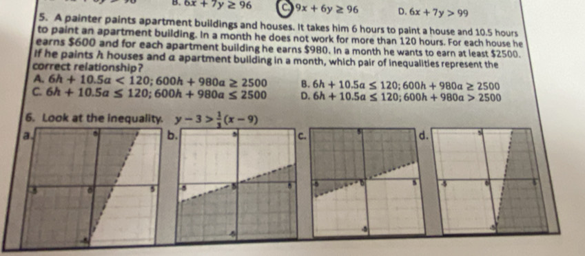 B. 6x+7y≥ 96 a 9x+6y≥ 96 D. 6x+7y>99
5. A painter paints apartment buildings and houses. It takes him 6 hours to paint a house and 10.5 hours
to paint an apartment building. In a month he does not work for more than 120 hours. For each house he
earns $600 and for each apartment building he earns $980. In a month he wants to earn at least $2500.
If he paints h houses and a apartment building in a month, which pair of inequalities represent the
correct relationship?
A. 6h+10.5a<120</tex>; 600h+980a≥ 2500 B. 6h+10.5a≤ 120; 600h+980a≥ 2500
C. 6h+10.5a≤ 120; 600h+980a≤ 2500 D. 6h+10.5a≤ 120; 600h+980a>2500
6. Look at the inequality. y-3> 1/3 (x-9).