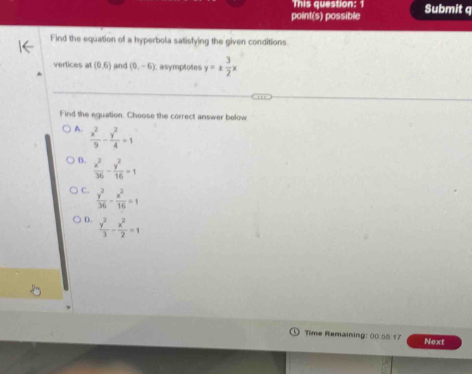 This question: 1
point(s) possible Submit q
Find the equation of a hyperbola satisfying the given conditions.
vertices at (0,6) and (0,-6); asymptotes y=±  3/2 x
Find the equation. Choose the correct answer below.
A.  x^2/9 - y^2/4 =1
B.  x^2/36 - y^2/16 =1
C.  y^2/36 - x^2/16 =1
D.  y^2/3 - x^2/2 =1
Time Remaining: 00 55:1 Next