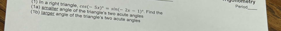 igonometry 
(1) In a right triangle, 
(1a) smaller angle of the triangle's two acute angles . Find the cos (-5x)^circ =sin (-2x-1)^circ 
Period 
_ 
(1b) larger angle of the triangle's two acute angles