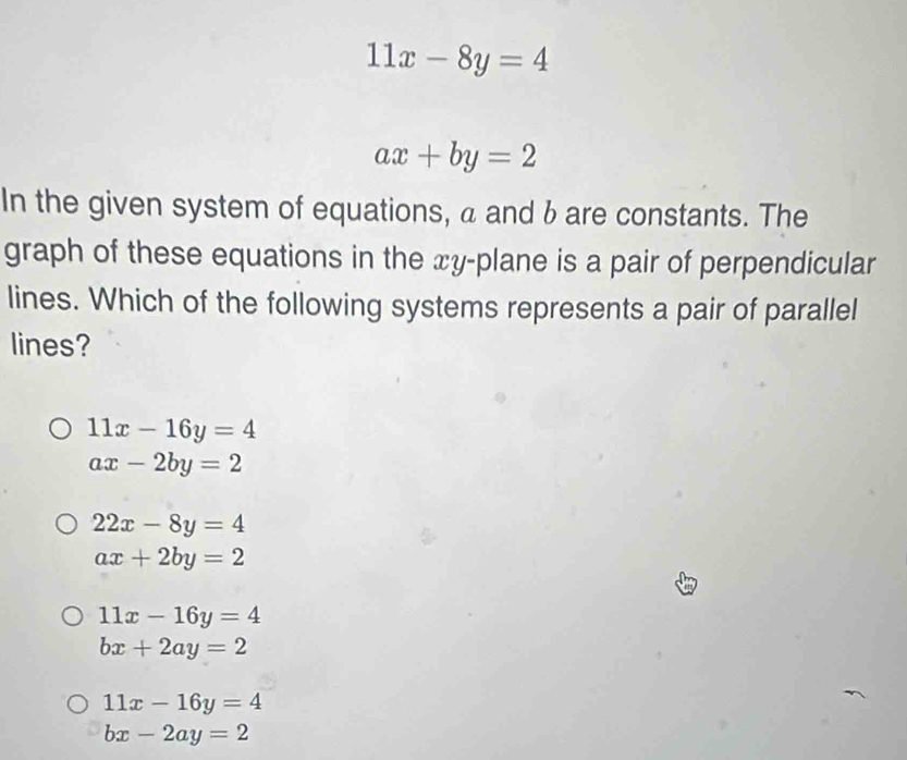 11x-8y=4
ax+by=2
In the given system of equations, a and bare constants. The
graph of these equations in the xy -plane is a pair of perpendicular
lines. Which of the following systems represents a pair of parallel
lines?
11x-16y=4
ax-2by=2
22x-8y=4
ax+2by=2
11x-16y=4
bx+2ay=2
11x-16y=4
bx-2ay=2