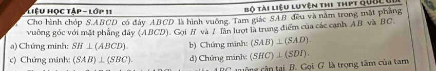 Liệu Học tập - lớp 11 
Bộ tài liệu luyện thi thpt quốc củ 
Cho hình chóp S. ABCD có đáy ABCD là hình vuông. Tam giác SAB đều và nằm trong mặt phẳng 
vuông góc với mặt phẳng đáy (ABCD). Gọi H và I lần lượt là trung điểm của các cạnh AB và BC
a) Chứng minh: SH⊥ (ABCD). b) Chứng minh: (SAB)⊥ (SAD). 
c) Chứng minh: (SAB)⊥ (SBC). d) Chứng minh: (SHC)⊥ (SDI). 
c uộng cận tại B. Gọi G là trọng tâm của tam