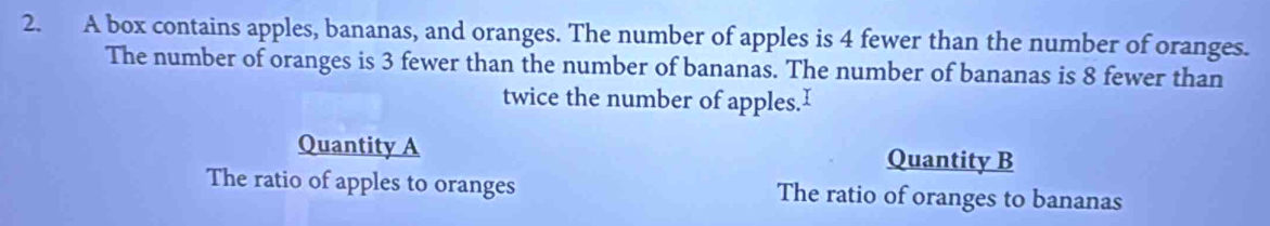 A box contains apples, bananas, and oranges. The number of apples is 4 fewer than the number of oranges.
The number of oranges is 3 fewer than the number of bananas. The number of bananas is 8 fewer than
twice the number of apples.I
Quantity A Quantity B
The ratio of apples to oranges The ratio of oranges to bananas