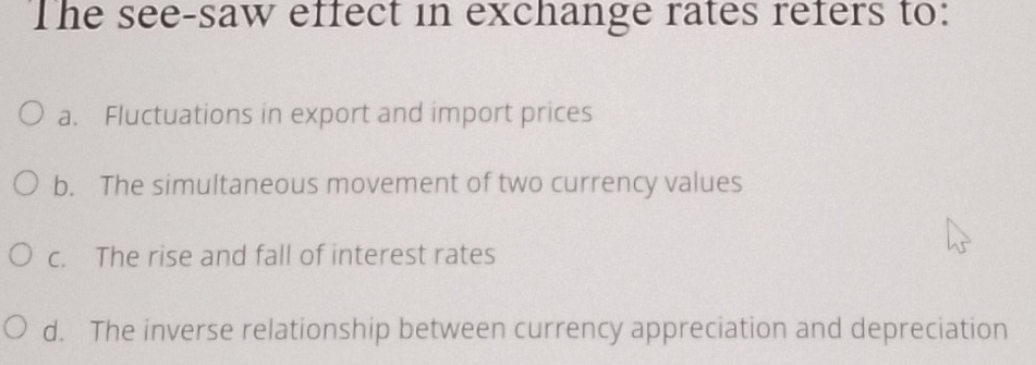 The see-saw effect in exchange rates refers to:
a. Fluctuations in export and import prices
b. The simultaneous movement of two currency values
c. The rise and fall of interest rates
d. The inverse relationship between currency appreciation and depreciation