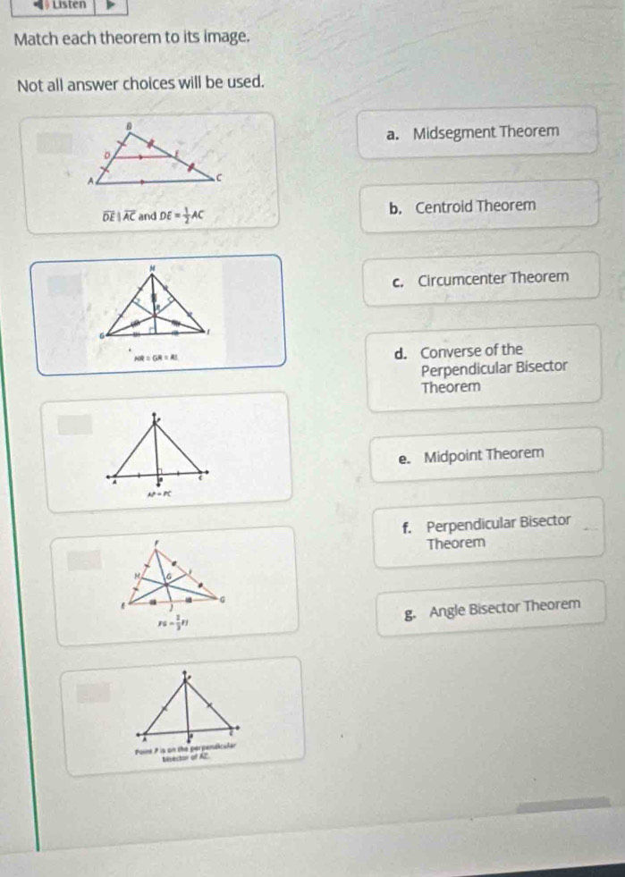 Listen
Match each theorem to its image.
Not all answer choices will be used.
B
a. Midsegment Theorem
D
A
C
overline DEparallel overline AC and DE= 1/2 AC b. Centroid Theorem
M
c. Circumcenter Theorem
6
1
HR=GR=RL
d. Converse of the
Perpendicular Bisector
Theorem

e. Midpoint Theorem
A
N=PC
' f. Perpendicular Bisector
Theorem
.
。
rs- 2/3 r)
g. Angle Bisector Theorem
A
Foint ? is on the perpensicular
Msector of AZ.