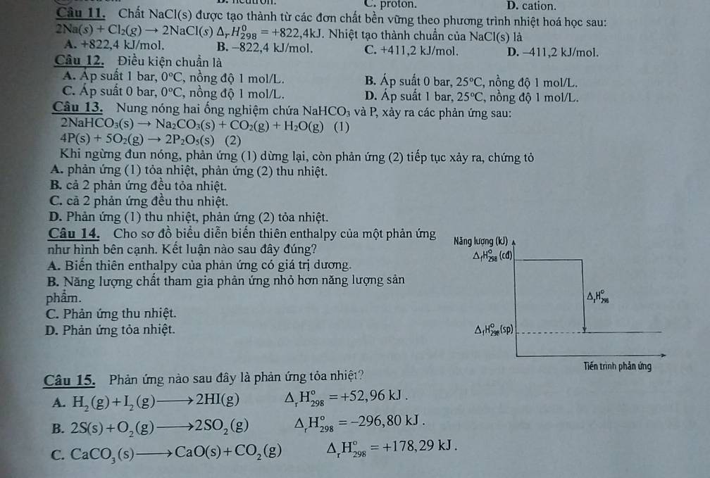 C. proton. D. cation.
Câu 11. Chất NaCl(s) được tạo thành từ các đơn chất bền vững theo phương trình nhiệt hoá học sau:
2Na(s)+Cl_2(g)to 2NaCl(s)△ _rH_(298)^0=+822,4kJ. Nhiệt tạo thành chuẩn của NaCl(s) là
A. +822,4 kJ/mol. B. −822,4 kJ/mol. C. +411,2 kJ/mol. D. -411,2 kJ/mol.
Câu 12. Điều kiện chuẩn là
A. Áp suất 1 bar, 0°C , nồng độ 1 mol/L. B. A p suất 0 bar, 25°C C, nồng độ 1 mol/L.
C. Áp suất 0 bar, 0°C , nồng độ 1 mol/L. D. Áp suất 1 bar, 25°C C, nồng độ 1 mol/L.
Câu 13. Nung nóng hai ống nghiệm chứa 1 NaHCO_3 và P, xảy ra các phản ứng sau:
21 NaHCO_3(s)to Na_2CO_3(s)+CO_2(g)+H_2O(g) (1)
4P(s)+5O_2(g)to 2P_2O_5(s) (2)
Khi ngừng đun nóng, phản ứng (1) dừng lại, còn phản ứng (2) tiếp tục xảy ra, chứng tỏ
A. phản ứng (1) tỏa nhiệt, phản ứng (2) thu nhiệt.
B. cả 2 phản ứng đều tỏa nhiệt.
C. cả 2 phản ứng đều thu nhiệt.
D. Phản ứng (1) thu nhiệt, phản ứng (2) tỏa nhiệt.
Câu 14. Cho sơ đồ biểu diễn biến thiên enthalpy của một phản ứng
như hình bên cạnh. Kết luận nào sau đây đúng?
A. Biến thiên enthalpy của phản ứng có giá trị dương.
B. Năng lượng chất tham gia phản ứng nhỏ hơn năng lượng sản
phẩm.
C. Phản ứng thu nhiệt.
D. Phản ứng tỏa nhiệt. 
Câu 15. Phản ứng nào sau đây là phản ứng tỏa nhiệt?
A. H_2(g)+I_2(g)to 2HI(g) △ _rH_(298)°=+52,96kJ.
B. 2S(s)+O_2(g)to 2SO_2(g) △ _rH_(298)°=-296,80kJ.
C. CaCO_3(s)to CaO(s)+CO_2(g) △ _rH_(298)°=+178,29kJ.