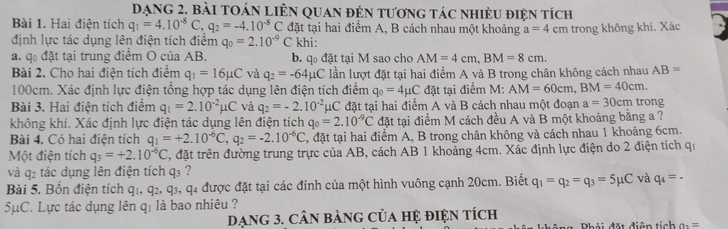 Dạng 2. bài tOán LiÊN quan đến tương tác nhiều điện tích
Bài 1. Hai điện tích q_1=4.10^(-8)C,q_2=-4.10^(-8)C đặt tại hai điểm A, B cách nhau một khoảng a=4cm trong không khí. Xác B
định lực tác dụng lên điện tích điểm q_0=2.10^(-9)C khi:
a. q đặt tại trung điểm O của AB. b. q đặt tại M sao cho AM=4cm,BM=8cm.
Bài 2. Cho hai điện tích điểm q_1=16mu C và q_2=-64mu C lần lượt đặt tại hai điểm A và B trong chân không cách nhau AB=
100cm. Xác định lực điện tổng hợp tác dụng lên điện tích điểm q_0=4mu C đặt tại điểm M:AM=60cm,BM=40cm.
Bài 3. Hai điện tích điểm q_1=2.10^(-2)mu C và q_2=-2.10^(-2)mu C đặt tại hai điểm A và B cách nhau một đoạn a=30cm trong
không khí. Xác định lực điện tác dụng lên điện tích q_0=2.10^(-9)C đặt tại điểm M cách đều A và B một khoảng bằng a ?
Bài 4. Có hai điện tích q_1=+2.10^(-6)C,q_2=-2.10^(-6)C , đặt tại hai điểm A, B trong chân không và cách nhau 1 khoảng 6cm.
Một điện tích q_3=+2.10^(-6)C , đặt trên đường trung trực của AB, cách AB 1 khoảng 4cm. Xác định lực điện do 2 điện tích qi
và q2 tác dụng lên điện tích q₃ ?
Bài 5. Bốn điện tích q1, q₂, q₃, q4 được đặt tại các đỉnh của một hình vuông cạnh 20cm. Biết q_1=q_2=q_3=5mu C và q_4=-
5μC. Lực tác dụng lên q₁ là bao nhiêu ?
DạNG 3. CÂN bằNG CủA HỆ đIệN Tích
Phải đặt điện tích a_3=