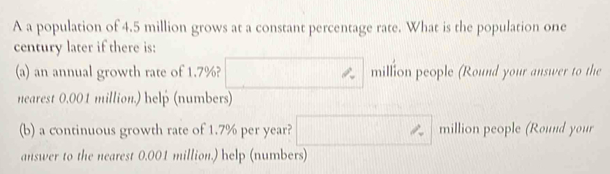 A a population of 4.5 million grows at a constant percentage rate. What is the population one 
century later if there is: 
(a) an annual growth rate of 1.7%? □ □ million people (Round your answer to the 
nearest 0.001 million.) help (numbers) 
(b) a continuous growth rate of 1.7% per year? □  □ ∴ million people (Round your 
answer to the nearest 0.001 million.) help (numbers)