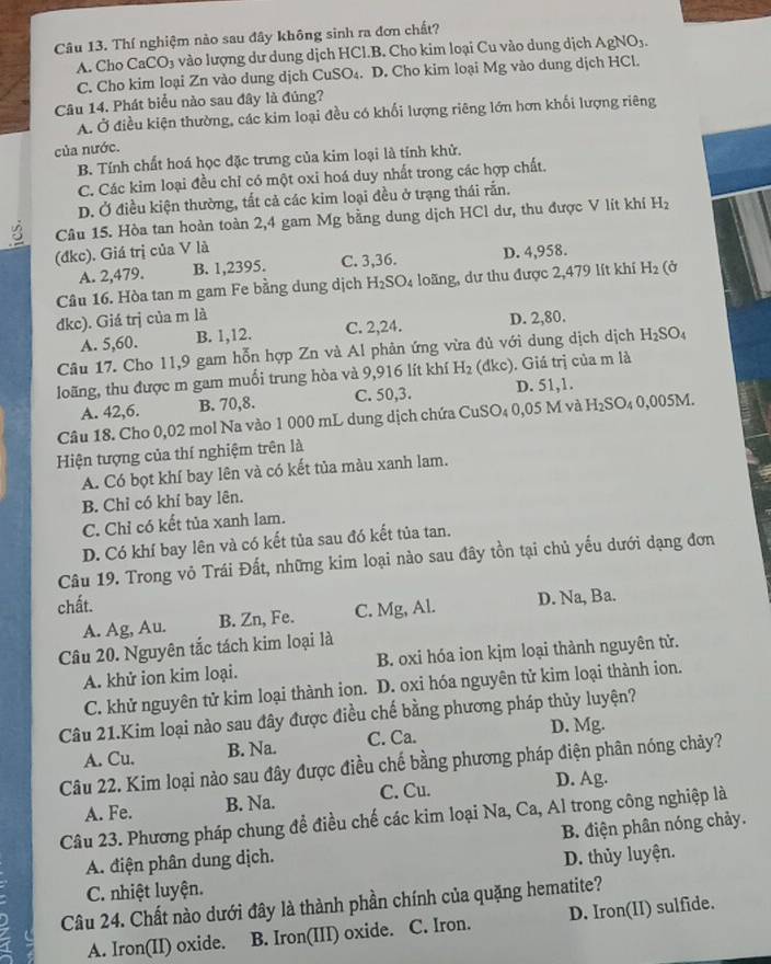 Thí nghiệm nào sau đây không sinh ra đơn chất?
A. Cho CaCO_3 vào lượng dư dung dịch HCl.B. Cho kim loại Cu vào dung dịch AgNO_3.
C. Cho kim loại Zn vào dung dịch CuSO₄. D. Cho kim loại Mg vào dung dịch HCl.
Câu 14. Phát biểu nào sau đây là đúng?
A. Ở điều kiện thường, các kim loại đều có khối lượng riêng lớn hơn khối lượng riêng
của nước.
B. Tính chất hoá học đặc trưng của kim loại là tính khử.
C. Các kim loại đều chỉ có một oxi hoá duy nhất trong các hợp chất.
D. Ở điều kiện thường, tất cả các kim loại đều ở trạng thái rắn.
Câu 15. Hòa tan hoàn toàn 2,4 gam Mg bằng dung dịch HCl dư, thu được V lít khí H_2
(đkc). Giá trị của V là
A. 2,479. B. 1,2395. C. 3,36. D. 4,958.
Câu 16. Hòa tan m gam Fe bằng dung dịch H_2SO_4 loãng, dư thu được 2,479 lít khí H_2 (ở
dkc). Giá trị của m là D. 2,80.
A. 5,60. B. 1,12. C. 2,24.
Câu 17. Cho 11,9 gam hỗn hợp Zn và Al phản ứng vừa đủ với dung dịch dịch H_2SO_4
loãng, thu được m gam muối trung hòa và 9,916 lít khí H_2 (dkc). Giá trị của m là
A. 42,6. B. 70,8. C. 50,3. D. 51,1.
Câu 18. Cho 0,02 mol Na vào 1 000 mL dung dịch chứa C CuSO_40,05Mv. H_2SO_40,005M.
Hiện tượng của thí nghiệm trên là
A. Có bọt khí bay lên và có kết tủa màu xanh lam.
B. Chỉ có khí bay lên.
C. Chỉ có kết tủa xanh lam.
D. Có khí bay lên và có kết tủa sau đó kết tủa tan.
Câu 19. Trong vỏ Trái Đất, những kim loại nào sau đây tồn tại chủ yếu dưới dạng đơn
chất.
A. Ag, Au. B. Zn, Fe. C. Mg, Al. D. Na, Ba.
Câu 20. Nguyên tắc tách kim loại là
A. khử ion kim loại. B. oxi hóa ion kịm loại thành nguyên tử.
C. khử nguyên tử kim loại thành ion. D. oxi hóa nguyên tử kim loại thành ion.
Câu 21.Kim loại nào sau đây được điều chế bằng phương pháp thủy luyện?
D, Mg.
A. Cu. B. Na. C. Ca.
Câu 22. Kim loại nào sau đây được điều chế bằng phương pháp điện phân nóng chảy?
A. Fe. B. Na. C. Cu.
D. Ag.
Câu 23. Phương pháp chung để điều chế các kim loại Na, Ca, Al trong công nghiệp là
A. điện phân dung dịch.  B. điện phân nóng chảy.
D. thủy luyện.
C. nhiệt luyện.
Câu 24. Chất nào dưới đây là thành phần chính của quặng hematite?
A. Iron(II) oxide. B. Iron(III) oxide. C. Iron. D. Iron(II) sulfide.