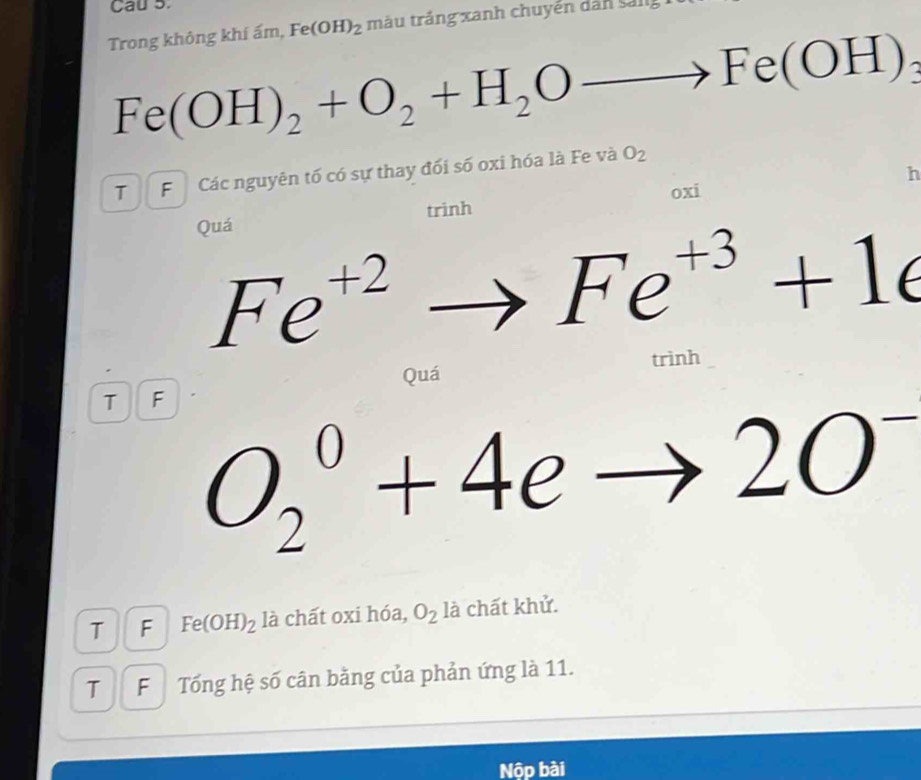 Cau 5. 
Trong không khí ấm, Fe(OH)_2 màu trắng xanh chuyến dân sang
Fe(OH)_2+O_2+H_2Oto Fe(OH)
T F Các nguyên tố có sự thay đối số oxi hóa là Fe và O_2
Quá trinh oxi h
Fe^(+2)to Fe^(+3)+1e
trình 
Quá 
T F
O_2^(0+4eto 2O
T F Fe(OH)_2) là chất oxi hóa, O_2 là chất khử. 
T F Tổng hệ số cân bằng của phản ứng là 11. 
Nộp bài