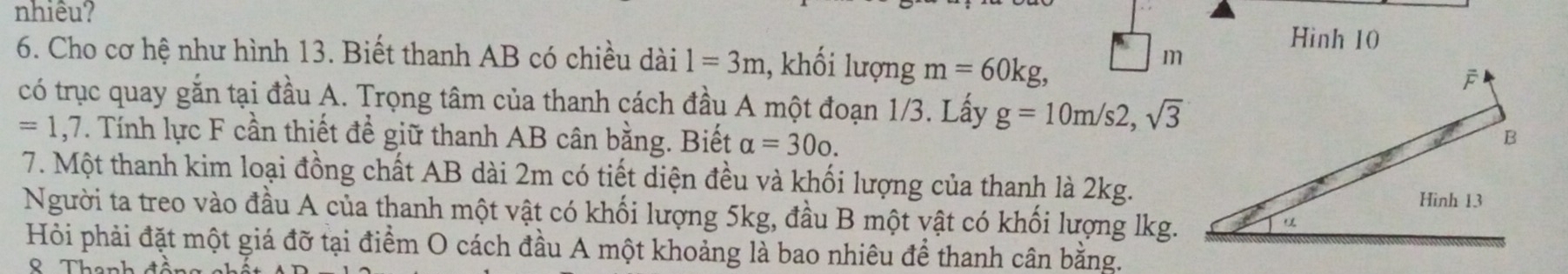 nhiêu? 
Hinh 10 
6. Cho cơ hệ như hình 13. Biết thanh AB có chiều dài 1=3m , khối lượng m=60kg, 
có trục quay gắn tại đầu A. Trọng tâm của thanh cách đầu A một đoạn 1/3. Lấy g=10m/s2, sqrt(3)
=1,7 V. Tính lực F cần thiết để giữ thanh AB cân bằng. Biết alpha =300. 
7. Một thanh kim loại đồng chất AB dài 2m có tiết diện đều và khối lượng của thanh là 2kg. 
Người ta treo vào đầu A của thanh một vật có khối lượng 5kg, đầu B một vật có khối lượng lkg. 
Hỏi phải đặt một giá đỡ tại điểm O cách đầu A một khoảng là bao nhiêu để thanh cân bằng.