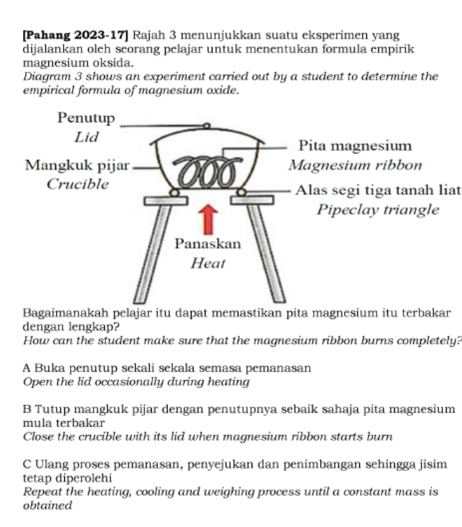 [Pahang 2023-17] Rajah 3 menunjukkan suatu eksperimen yang
dijalankan oleh seorang pelajar untuk menentukan formula empirik
magnesium oksida.
Diagram 3 shows an experiment carried out by a student to determine the
empirical formula of magnesium oxide.
Alas segi tiga tanah liat
Bagaimanakah pelajar itu dapat memastikan pita magnesium itu terbakar
dengan lengkap?
How can the student make sure that the magnesium ribbon burns completely?
A Buka penutup sekali sekala semasa pemanasan
Open the lid occasionally during heating
B Tutup mangkuk pijar dengan penutupnya sebaik sahaja pita magnesium
mula terbakar
Close the crucible with its lid when magnesium ribbon starts burn
C Ulang proses pemanasan, penyejukan dan penimbangan sehingga jisim
tetap diperolehi
Repeat the heating, cooling and weighing process until a constant mass is
obtained