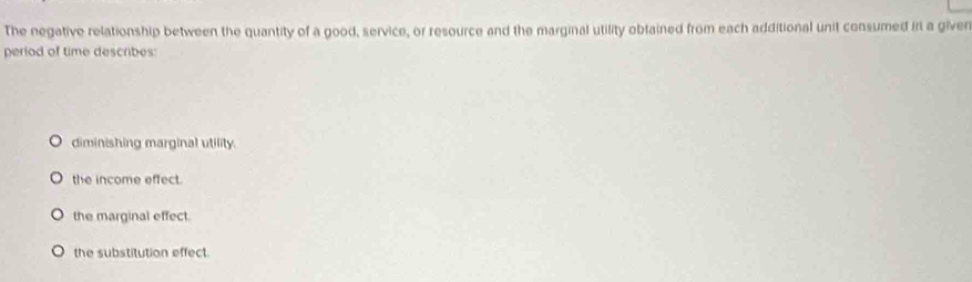 The negative relationship between the quantity of a good, service, or resource and the marginal utility obfained from each additional unit consumed in a given
period of time describes:
diminishing marginal utility.
the income effect.
the marginal effect.
the substitution effect.