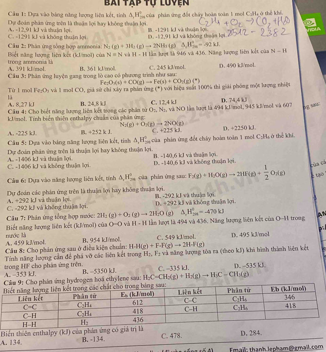 Bài tập tự luyện
Câu 1: Dựa vào bảng năng lượng liên kết, tính △ _rH_(298)^0 của phản ứng đốt cháy hoàn toàn 1 mol C_2H_4 T ở thể khí
Dự đoán phản ứng trên là thuận lợi hay không thuận lợi.
A. -12,91 kJ và thuận lợi. B. -1291 kJ và thuận lợi. VIDIA
C. -1291 kJ và không thuận lợi. D. -12,91 kJ và không thuận lợi.
Câu 2: Phản ứng tổng hợp ammonia: N_2(g)+3H_2(g)to 2NH_3 (g) △ _tH_(298)^0=-92kJ.
Biết năng lượng liên kết (kJ/mol) của Nequiv N và H-H lần lượt là 946 và 436. Năng lượng liên kết ciaN-H
trong ammonia là
A. 391 kJ/mol. B. 361 kJ/mol. C. 245 kJ/mol. D. 490 kJ/mol.
Câu 3: Phản ứng luyện gang trong lò cao có phương trình như sau:
Fe_2O_3(s)+CO(g)to Fe(s)+CO_2(g)(*)
Từ 1 mol Fe_2O_3 và 1 mol CO, giả sử chỉ xảy ra phản ứng (*) với hiệu suất 100% thì giải phóng một lượng nhiệt
là
A. 8,27 kJ B. 24,8 kJ C. 12,4 kJ D. 74,4 kJ
Câu 4: Cho biết năng lượng liên kết trong các phân tử O_2,N_2 , và NO lần lượt là 494 kJ/mol, 945 kJ/mol và 607
ng sau:
kJ/mol. Tính biển thiên enthalpy chuẩn của phản ứng:
N_2(g)+O_2(g)to 2NO(g)
A. -225 kJ. B. +252k J. C. +225 kJ. D. +2250 kJ.
Câu 5: Dựa vào bảng năng lượng liên kết, tính △ _rH_(298)^0 ciia của phản ứng đổt cháy hoàn toàn 1 mo C_2H_6 ở thể khí.
Dự đoán phản ứng trên là thuận lợi hay không thuận lợi.
A. -1406 kJ và thuận lợi. B. -140,6 kJ và thuận lợi.
C. -1406 kJ và không thuận lợi. D. -140,6 kJ và không thuận lợi.
của cá
* Câu 6: Dựa vào năng lượng liên kết, tính △ _rH_(298)^0 của phản ứng sau: F_2(g)+H_2O(g)to 2HF(g)+ 1/2 O_2(g) é tạo
Dự đoán các phản ứng trên là thuận lợi hay không thuận lợi.
A. +292 kJ và thuận lợi. B. -292 kJ và thuận lợi.
3
C. -292 kJ và không thuận lợi. D. +292 kJ và không thuận lợi.
Câu 7: Phản ứng tổng hợp nước: 2H_2(g)+O_2(g)to 2H_2O (g) △ _rH_(298)^0=-470kJ
Biết năng lượng liên kết (kJ/mol) cu O=O và H-H lần lượt là 494 và 436. Năng lượng liên kết của O-H trong AN
p:
nước là
A. 459 kJ/mol. B. 954 kJ/mol. C. 549 kJ/mol. D. 495 kJ/mol
Câu 8: Cho phản ứng sau ở điều kiện chuẩn: H-H(g)+F-F(g)to 2H-F(g)
Tính năng lượng cần đề phá vỡ các liên kết trong H_2,F_2 và năng lượng tỏa ra (theo kJ) khi hình thành liên kết te
trong HF cho phản ứng trên.
A. −353 kJ. B. -5350 kJ. C. -335 kJ. D. -535 kJ.
drogen hoá ethylene sau: H_2C=CH_2(g)+H_2(g)to H_3C-CH_3(g)
Biến thiên enthalpy (kJ) của phản ứng c
A. 134. B. -134. C. 478. D. 284.
Email: thanh.lepham@gmail.com