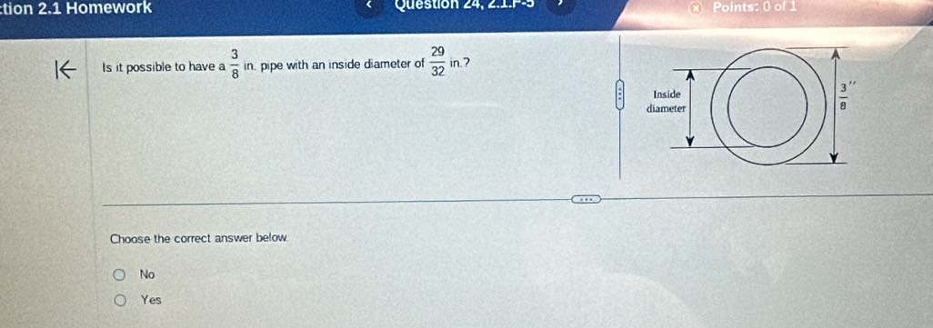 tion 2.1 Homework  Question 24, 2.1.P-: Points: 0 of 1
Is it possible to have a  3/8 in. pipe with an inside diameter of  29/32 in 7
Choose the correct answer below
No
Yes