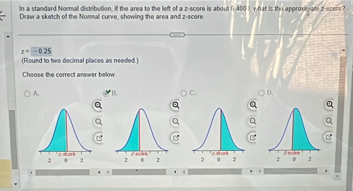 In a standard Normal distribution, if the area to the left of a z-score is about 0.400), what is the approximate z-score?
Draw a sketch of the Normal curve, showing the area and z-score.
z=-0.25
(Round to two decimal places as needed.)
Choose the correct answer below.
A.
B.
C,
D.


4
<