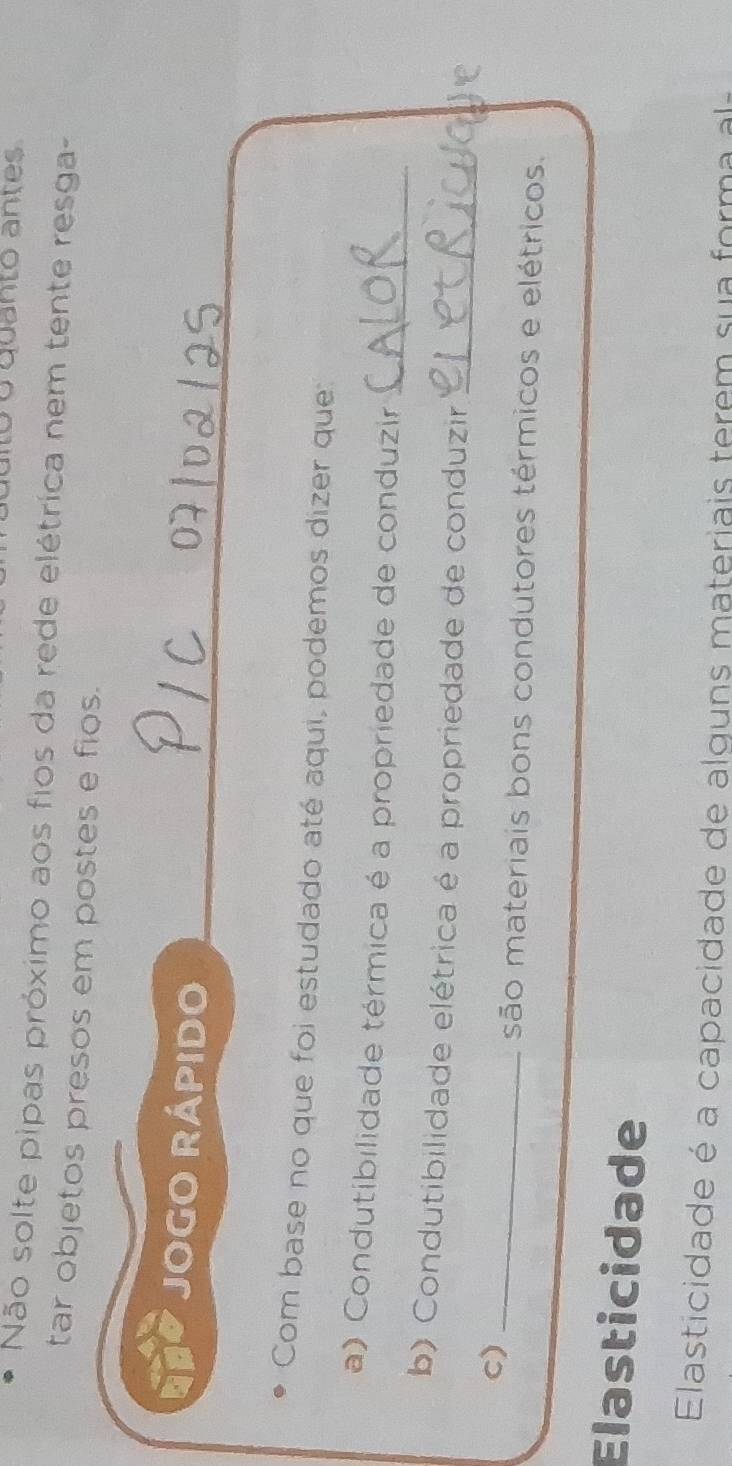 óo quanto antes 
Não solte pipas próximo aos fios da rede elétrica nem tente resga- 
tar objetos presos em postes e fios. 
JOGO RÁPIDO 
Com base no que foi estudado até aqui, podemos dizer que 
a) Condutibilidade térmica é a propriedade de conduzir_ 
b) Condutibilidade elétrica é a propriedade de conduzir_ 
c)_ 
são materiais bons condutores térmicos e elétricos. 
Elasticidade 
Elasticidade é a capacidade de alguns materiais terem su a for a a