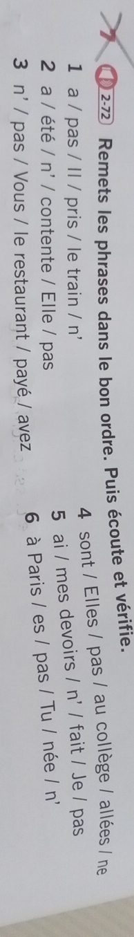 2-72 Remets les phrases dans le bon ordre. Puis écoute et vérifie. 
4 sont / Elles / pas / au collège / allées / ne 
1 a / pas / ll / pris / le train / n' 
5 ai / mes devoirs / n' / fait / Je / pas 
2 a / été /n' / contente / Elle / pas 
6 à Paris / es / pas / Tu / née /n 
3n' / pas / Vous / le restaurant / payé / avez