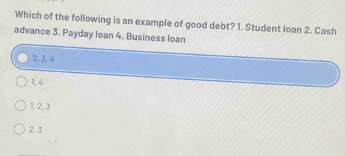 Which of the following is an example of good debt? 1. Student loan 2. Cash
advance 3. Payday loan 4. Business loan
2, 3, 4
1, 4
1, 2, 3
2, 3