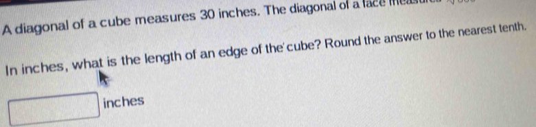 A diagonal of a cube measures 30 inches. The diagonal of a face me 
In inches, what is the length of an edge of the'cube? Round the answer to the nearest tenth.
inches