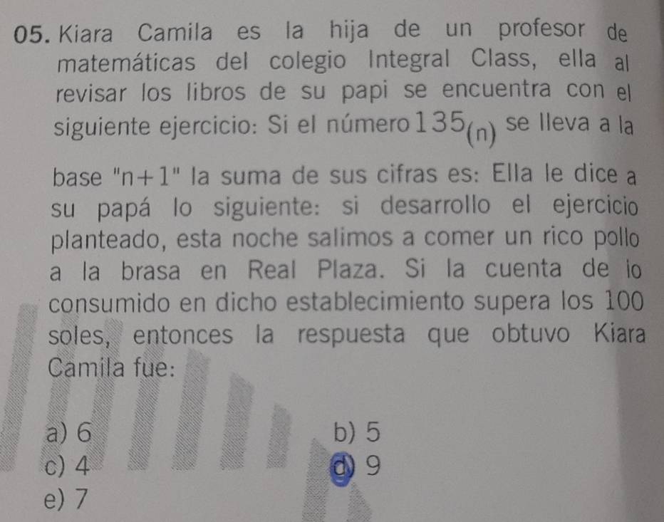 Kiara Camila es la hija de un profesor de
matemáticas del colegio Integral Class, ella al
revisar los libros de su papi se encuentra con ell
siguiente ejercicio: Si el número135(n) ¹ se lleva a la
base "n+1" la suma de sus cifras es: Ella le dice a
su papá lo siguiente: si desarrollo el ejercicio
planteado, esta noche salimos a comer un rico pollo
a la brasa en Real Plaza. Si la cuenta de io
consumido en dicho establecimiento supera los 100
soles, entonces la respuesta que obtuvo Kiara
Camila fue:
a) 6 b) 5
c) 4 d 9
e) 7