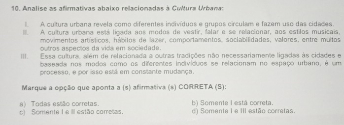 Analise as afirmativas abaixo relacionadas à Cultura Urbana:
I. A cultura urbana revela como diferentes indivíduos e grupos circulam e fazem uso das cidades.
II. A cultura urbana está ligada aos modos de vestir, falar e se relacionar, aos estilos musicais,
movimentos artísticos, hábitos de lazer, comportamentos, sociabilidades, valores, entre muitos
outros aspectos da vida em sociedade.
III. Essa cultura, além de relacionada a outras tradições não necessariamente ligadas às cidades e
baseada nos modos como os diferentes indivíduos se relacionam no espaço urbano, é um
processo, e por isso está em constante mudança.
Marque a opção que aponta a (s) afirmativa (s) CORRETA (S):
a) Todas estão corretas. b) Somente I está correta.
c) Somente I e II estão corretas. d) Somente I e III estão corretas.