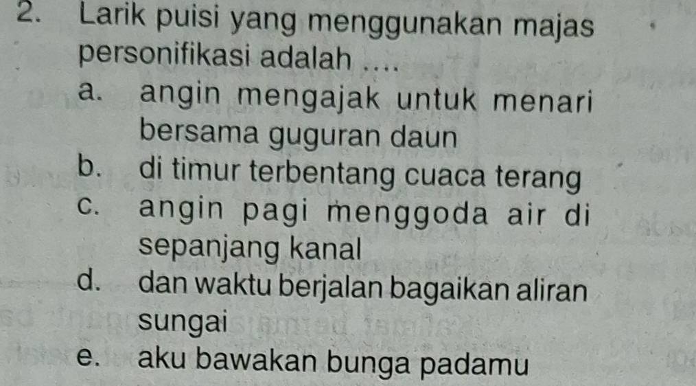 Larik puisi yang menggunakan majas
personifikasi adalah ....
a. angin mengajak untuk menari
bersama guguran daun
b. di timur terbentang cuaca terang
c. angin pagi menggoda air di
sepanjang kanal
d. dan waktu berjalan bagaikan aliran
sungai
e. aku bawakan bunga padamu