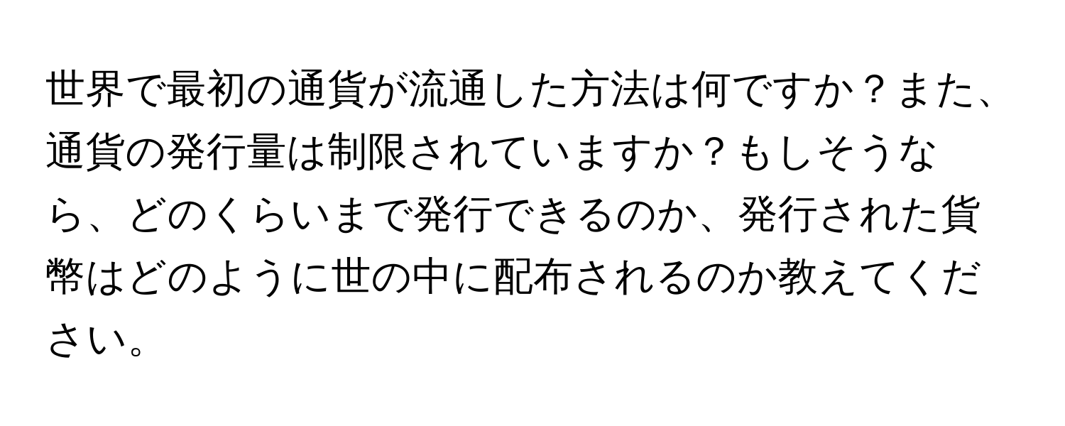 世界で最初の通貨が流通した方法は何ですか？また、通貨の発行量は制限されていますか？もしそうなら、どのくらいまで発行できるのか、発行された貨幣はどのように世の中に配布されるのか教えてください。