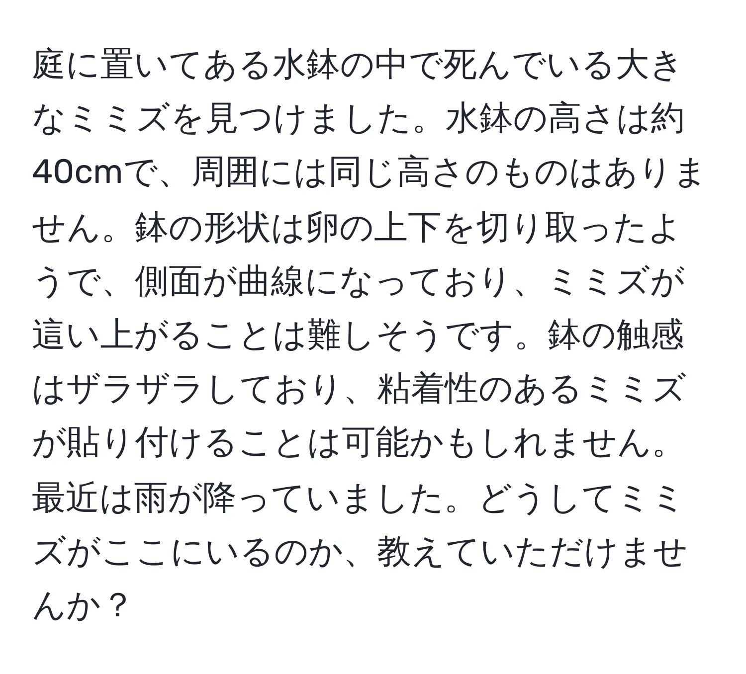 庭に置いてある水鉢の中で死んでいる大きなミミズを見つけました。水鉢の高さは約40cmで、周囲には同じ高さのものはありません。鉢の形状は卵の上下を切り取ったようで、側面が曲線になっており、ミミズが這い上がることは難しそうです。鉢の触感はザラザラしており、粘着性のあるミミズが貼り付けることは可能かもしれません。最近は雨が降っていました。どうしてミミズがここにいるのか、教えていただけませんか？