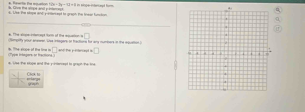 Rewrite the equation 12x-3y-12=0 in slope-intercept form. 
b. Give the slope and y-intercept 
c. Use the slope and y-intercept to graph the linear function. 
a. The slope-intercept form of the equation is □
(Simplify your answer. Use integers or fractions for any numbers in the equation.) 
b. The slope of the line is □ and the y-intercept is □
(Type integers or fractions.) 
c. Use the slope and the y-intercept to graph the line. 
Click to 
enlarge 
graph