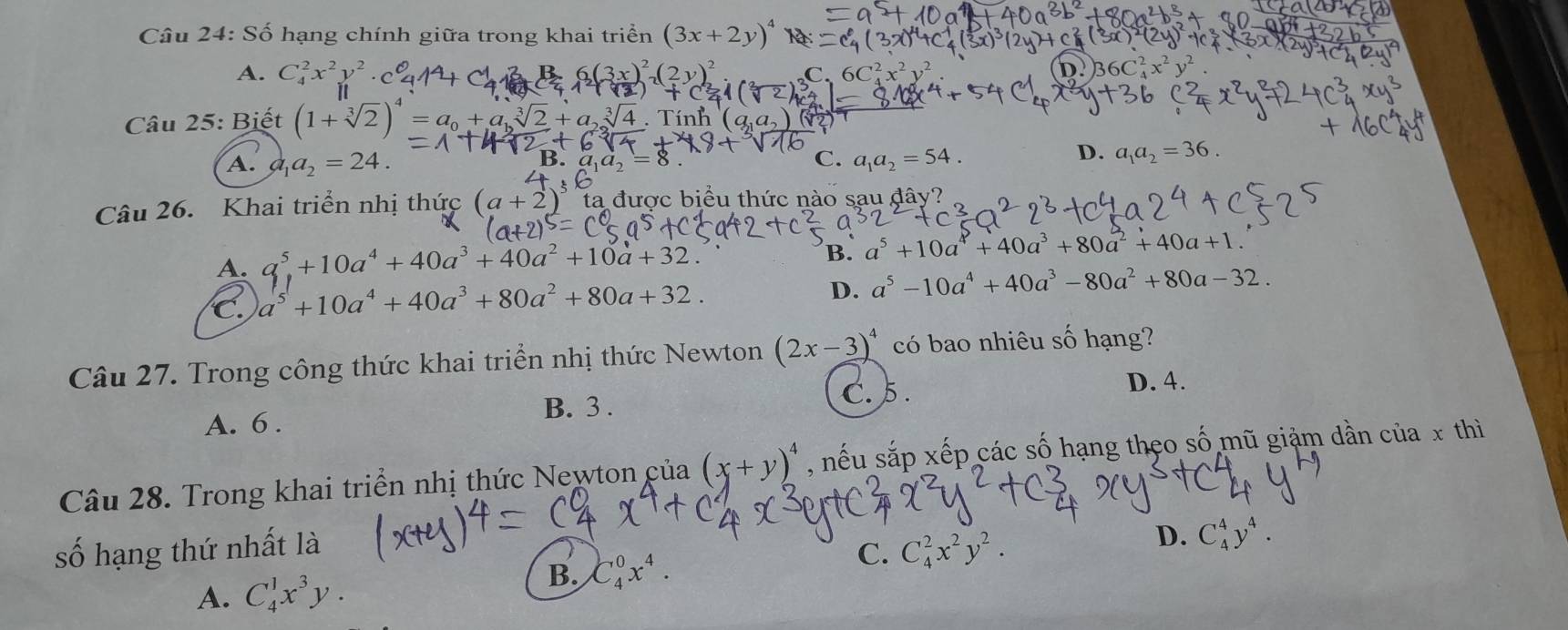 Số hạng chính giữa trong khai triển (3x+2y)^2
A. C_4^(2x^2)y^2 . C.
D.
Câu 25: Biết (1+sqrt[3](2))^4=a_0+a_1sqrt[3](2)+a_2sqrt[3](4). Tính
C.
A. a_1a_2=24. a_1a_2=54.
D. a_1a_2=36.
Câu 26. Khai triển nhị thức (a+2)^5 ta được biểu thức nào sau đây?
A. a^5+10a^4+40a^3+40a^2+10a+32.
B. a^5+10a^4+40a^3+80a^2+40a+1.
C. a^5+10a^4+40a^3+80a^2+80a+32.
D. a^5-10a^4+40a^3-80a^2+80a-32.
Câu 27. Trong công thức khai triển nhị thức Newton (2x-3)^4 có bao nhiêu số hạng?
B. 3 . D. 4.
C. 5 .
A. 6 .
Câu 28. Trong khai triển nhị thức Newton của (x+y)^4 , nếu sắp xếp các số hạng theo số mũ giảm dần của x thì
số hạng thứ nhất là
C. C_4^(2x^2)y^2.
D. C_4^(4y^4).
A. C_4^(1x^3)y.
B. C_4^(0x^4).