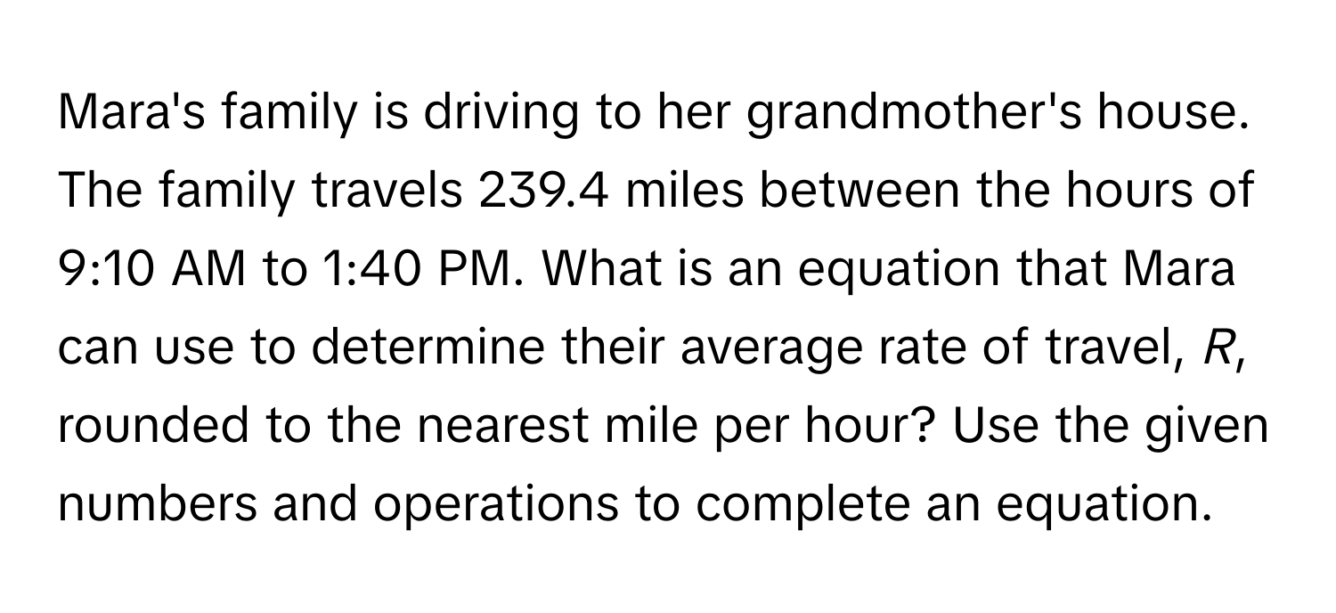 Mara's family is driving to her grandmother's house. The family travels 239.4 miles between the hours of 9:10 AM to 1:40 PM. What is an equation that Mara can use to determine their average rate of travel, *R*, rounded to the nearest mile per hour? Use the given numbers and operations to complete an equation.