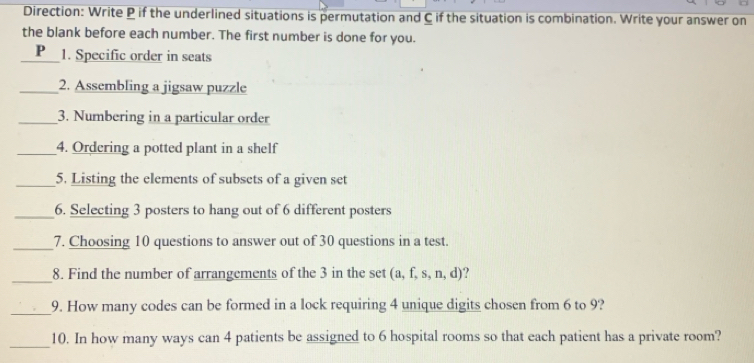 Direction: Write P if the underlined situations is permutation and C if the situation is combination. Write your answer on 
the blank before each number. The first number is done for you. 
_P 1. Specific order in seats 
_2. Assembling a jigsaw puzzle 
_3. Numbering in a particular order 
_4. Ordering a potted plant in a shelf 
_5. Listing the elements of subsets of a given set 
_6. Selecting 3 posters to hang out of 6 different posters 
_7. Choosing 10 questions to answer out of 30 questions in a test. 
_ 
8. Find the number of arrangements of the 3 in the set t (a, f, s, n, d)? 
_ 
9. How many codes can be formed in a lock requiring 4 unique digits chosen from 6 to 9? 
_10. In how many ways can 4 patients be assigned to 6 hospital rooms so that each patient has a private room?