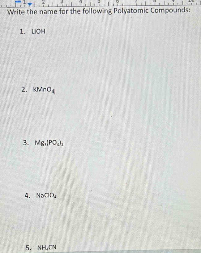 2 3 4 5 D
Write the name for the following Polyatomic Compounds: 
1. LiOH 
2. KMnO_4
3. Mg_3(PO_4)_2
4. N a ClO_4
5. NH_4CN